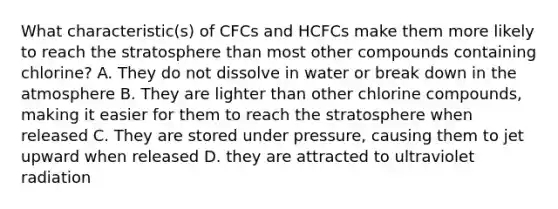 What characteristic(s) of CFCs and HCFCs make them more likely to reach the stratosphere than most other compounds containing chlorine? A. They do not dissolve in water or break down in the atmosphere B. They are lighter than other chlorine compounds, making it easier for them to reach the stratosphere when released C. They are stored under pressure, causing them to jet upward when released D. they are attracted to ultraviolet radiation