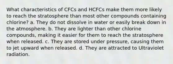 What characteristics of CFCs and HCFCs make them more likely to reach the stratosphere than most other compounds containing chlorine? a. They do not dissolve in water or easily break down in the atmosphere. b. They are lighter than other chlorine compounds, making it easier for them to reach the stratosphere when released. c. They are stored under pressure, causing them to jet upward when released. d. They are attracted to Ultraviolet radiation.