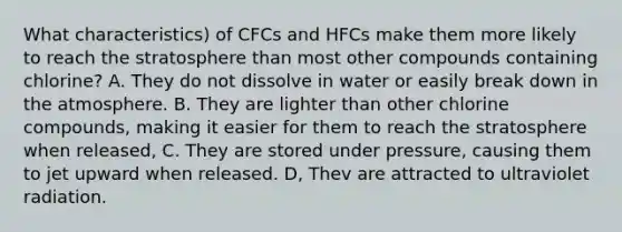 What characteristics) of CFCs and HFCs make them more likely to reach the stratosphere than most other compounds containing chlorine? A. They do not dissolve in water or easily break down in the atmosphere. B. They are lighter than other chlorine compounds, making it easier for them to reach the stratosphere when released, C. They are stored under pressure, causing them to jet upward when released. D, Thev are attracted to ultraviolet radiation.