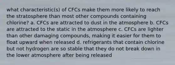 what characteristic(s) of CFCs make them more likely to reach the stratosphere than most other compounds containing chlorine? a. CFCs are attracted to dust in the atmosphere b. CFCs are attracted to the static in the atmosphere c. CFCs are lighter than other damaging compounds, making it easier for them to float upward when released d. refrigerants that contain chlorine but not hydrogen are so stable that they do not break down in the lower atmosphere after being released