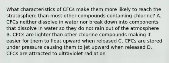 What characteristics of CFCs make them more likely to reach the stratosphere than most other compounds containing chlorine? A. CFCs neither dissolve in water nor break down into components that dissolve in water so they do not rain out of the atmosphere B. CFCs are lighter than other chlorine compounds making it easier for them to float upward when released C. CFCs are stored under pressure causing them to jet upward when released D. CFCs are attracted to ultraviolet radiation