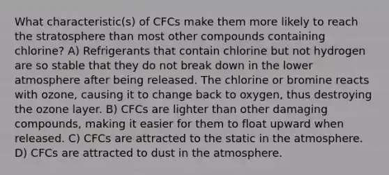 What characteristic(s) of CFCs make them more likely to reach the stratosphere than most other compounds containing chlorine? A) Refrigerants that contain chlorine but not hydrogen are so stable that they do not break down in the lower atmosphere after being released. The chlorine or bromine reacts with ozone, causing it to change back to oxygen, thus destroying the ozone layer. B) CFCs are lighter than other damaging compounds, making it easier for them to float upward when released. C) CFCs are attracted to the static in the atmosphere. D) CFCs are attracted to dust in the atmosphere.