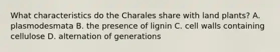 What characteristics do the Charales share with land plants? A. plasmodesmata B. the presence of lignin C. cell walls containing cellulose D. alternation of generations