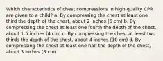 Which characteristics of chest compressions in high-quality CPR are given to a child? a. By compressing the chest at least one third the depth of the chest, about 2 inches (5 cm) b. By compressing the chest at least one fourth the depth of the chest, about 1.5 inches (4 cm) c. By compressing the chest at least two thirds the depth of the chest, about 4 inches (10 cm) d. By compressing the chest at least one half the depth of the chest, about 3 inches (8 cm)