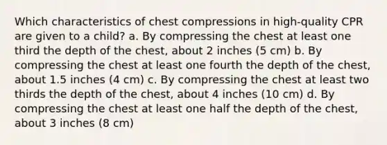 Which characteristics of chest compressions in high-quality CPR are given to a child? a. By compressing the chest at least one third the depth of the chest, about 2 inches (5 cm) b. By compressing the chest at least one fourth the depth of the chest, about 1.5 inches (4 cm) c. By compressing the chest at least two thirds the depth of the chest, about 4 inches (10 cm) d. By compressing the chest at least one half the depth of the chest, about 3 inches (8 cm)