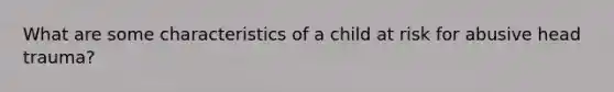 What are some characteristics of a child at risk for abusive head trauma?