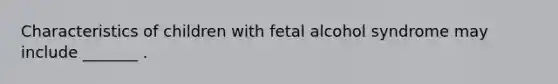 Characteristics of children with fetal alcohol syndrome may include _______ .