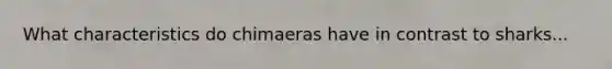 What characteristics do chimaeras have in contrast to sharks...