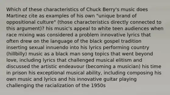 Which of these characteristics of Chuck Berry's music does Martinez cite as examples of his own "unique brand of oppositional culture" (those characteristics directly connected to this argument)? his music's appeal to white teen audiences when race mixing was considered a problem innovative lyrics that often drew on the language of the black gospel tradition inserting sexual innuendo into his lyrics performing country (hillbilly) music as a black man song topics that went beyond love, including lyrics that challenged musical elitism and discussed the artistic endeavour (becoming a musician) his time in prison his exceptional musical ability, including composing his own music and lyrics and his innovative guitar playing challenging the racialization of the 1950s