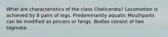 What are characteristics of the class Chelicerata? Locomotion is achieved by 8 pairs of legs. Predominantly aquatic Mouthparts can be modified as pincers or fangs. Bodies consist of two tagmata.