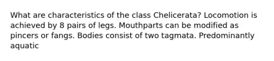 What are characteristics of the class Chelicerata? Locomotion is achieved by 8 pairs of legs. Mouthparts can be modified as pincers or fangs. Bodies consist of two tagmata. Predominantly aquatic