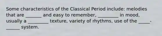 Some characteristics of the Classical Period include: melodies that are _______ and easy to remember, _________ in mood, usually a _________ texture, variety of rhythms, use of the _____-______ system.