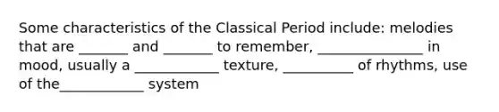 Some characteristics of the Classical Period include: melodies that are _______ and _______ to remember, _______________ in mood, usually a ____________ texture, __________ of rhythms, use of the____________ system