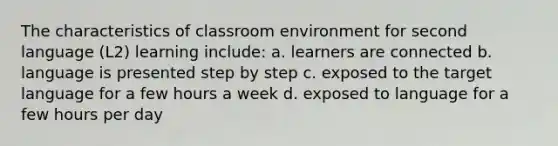 The characteristics of classroom environment for second language (L2) learning include: a. learners are connected b. language is presented step by step c. exposed to the target language for a few hours a week d. exposed to language for a few hours per day