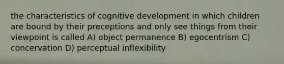 the characteristics of cognitive development in which children are bound by their preceptions and only see things from their viewpoint is called A) object permanence B) egocentrism C) concervation D) perceptual inflexibility