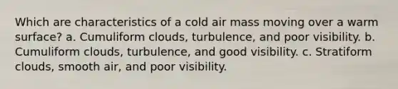 Which are characteristics of a cold air mass moving over a warm surface? a. Cumuliform clouds, turbulence, and poor visibility. b. Cumuliform clouds, turbulence, and good visibility. c. Stratiform clouds, smooth air, and poor visibility.