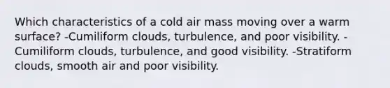 Which characteristics of a cold air mass moving over a warm surface? -Cumiliform clouds, turbulence, and poor visibility. -Cumiliform clouds, turbulence, and good visibility. -Stratiform clouds, smooth air and poor visibility.