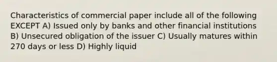 Characteristics of commercial paper include all of the following EXCEPT A) Issued only by banks and other financial institutions B) Unsecured obligation of the issuer C) Usually matures within 270 days or less D) Highly liquid