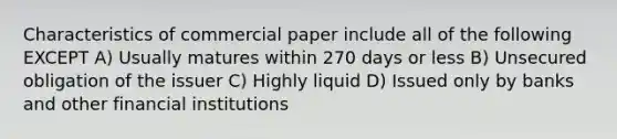 Characteristics of commercial paper include all of the following EXCEPT A) Usually matures within 270 days or less B) Unsecured obligation of the issuer C) Highly liquid D) Issued only by banks and other financial institutions