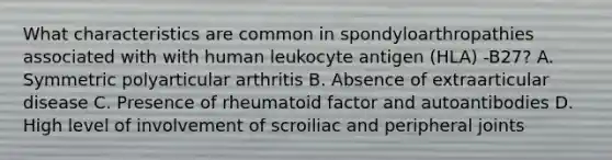 What characteristics are common in spondyloarthropathies associated with with human leukocyte antigen (HLA) -B27? A. Symmetric polyarticular arthritis B. Absence of extraarticular disease C. Presence of rheumatoid factor and autoantibodies D. High level of involvement of scroiliac and peripheral joints