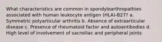 What characteristics are common in spondyloarthropathies associated with human leukocyte antigen (HLA)-B27? a. Symmetric polyarticular arthritis b. Absence of extraarticular disease c. Presence of rheumatoid factor and autoantibodies d. High level of involvement of sacroiliac and peripheral joints