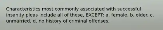 Characteristics most commonly associated with successful insanity pleas include all of these, EXCEPT: a. female. b. older. c. unmarried. d. no history of criminal offenses.