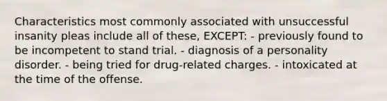 Characteristics most commonly associated with unsuccessful insanity pleas include all of these, EXCEPT: - previously found to be incompetent to stand trial. - diagnosis of a personality disorder. - being tried for drug-related charges. - intoxicated at the time of the offense.