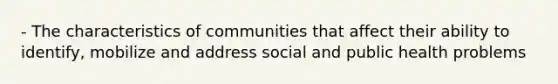 - The characteristics of communities that affect their ability to identify, mobilize and address social and public health problems