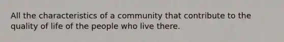 All the characteristics of a community that contribute to the quality of life of the people who live there.