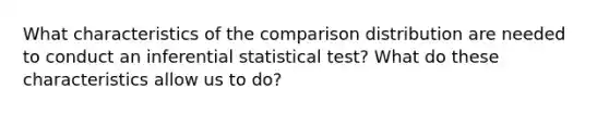 What characteristics of the comparison distribution are needed to conduct an inferential statistical test? What do these characteristics allow us to do?