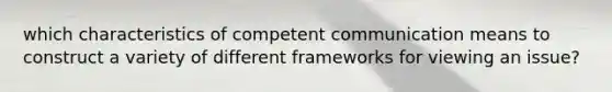 which characteristics of competent communication means to construct a variety of different frameworks for viewing an issue?