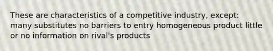 These are characteristics of a competitive industry, except: many substitutes no barriers to entry homogeneous product little or no information on rival's products