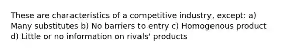 These are characteristics of a competitive industry, except: a) Many substitutes b) No barriers to entry c) Homogenous product d) Little or no information on rivals' products