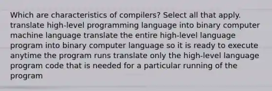 Which are characteristics of compilers? Select all that apply. translate high-level programming language into binary computer machine language translate the entire high-level language program into binary computer language so it is ready to execute anytime the program runs translate only the high-level language program code that is needed for a particular running of the program