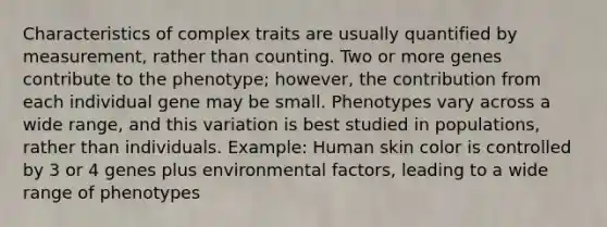 Characteristics of complex traits are usually quantified by measurement, rather than counting. Two or more genes contribute to the phenotype; however, the contribution from each individual gene may be small. Phenotypes vary across a wide range, and this variation is best studied in populations, rather than individuals. Example: Human skin color is controlled by 3 or 4 genes plus environmental factors, leading to a wide range of phenotypes