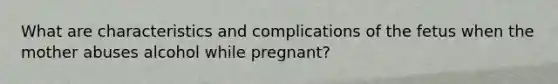 What are characteristics and complications of the fetus when the mother abuses alcohol while pregnant?