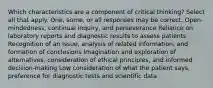 Which characteristics are a component of critical thinking? Select all that apply. One, some, or all responses may be correct. Open-mindedness, continual inquiry, and perseverance Reliance on laboratory reports and diagnostic results to assess patients Recognition of an issue, analysis of related information, and formation of conclusions Imagination and exploration of alternatives, consideration of ethical principles, and informed decision-making Low consideration of what the patient says, preference for diagnostic tests and scientific data