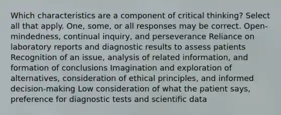 Which characteristics are a component of critical thinking? Select all that apply. One, some, or all responses may be correct. Open-mindedness, continual inquiry, and perseverance Reliance on laboratory reports and diagnostic results to assess patients Recognition of an issue, analysis of related information, and formation of conclusions Imagination and exploration of alternatives, consideration of ethical principles, and informed decision-making Low consideration of what the patient says, preference for diagnostic tests and scientific data