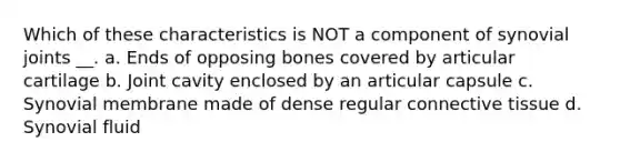 Which of these characteristics is NOT a component of synovial joints __. a. Ends of opposing bones covered by articular cartilage b. Joint cavity enclosed by an articular capsule c. Synovial membrane made of dense regular connective tissue d. Synovial fluid