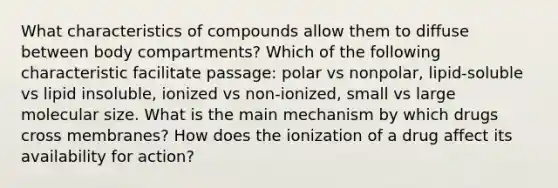 What characteristics of compounds allow them to diffuse between body compartments? Which of the following characteristic facilitate passage: polar vs nonpolar, lipid-soluble vs lipid insoluble, ionized vs non-ionized, small vs large molecular size. What is the main mechanism by which drugs cross membranes? How does the ionization of a drug affect its availability for action?