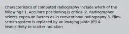 Characteristics of computed radiography include which of the following? 1. Accurate positioning is critical 2. Radiographer selects exposure factors as in conventional radiography 3. Film-screen system is replaced by an imaging plate (IP) 4. Insensitivity to scatter radiation