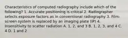 Characteristics of computed radiography include which of the following? 1. Accurate positioning is critical 2. Radiographer selects exposure factors as in conventional radiography 3. Film-screen system is replaced by an imaging plate (IP) 4. Insensitivity to scatter radiation A. 1, 2, and 3 B. 1, 2, 3, and 4 C. 4 D. 1 and 2