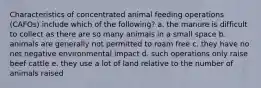 Characteristics of concentrated animal feeding operations (CAFOs) include which of the following? a. the manure is difficult to collect as there are so many animals in a small space b. animals are generally not permitted to roam free c. they have no net negative environmental impact d. such operations only raise beef cattle e. they use a lot of land relative to the number of animals raised