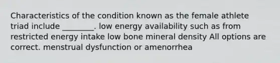 Characteristics of the condition known as the female athlete triad include ________. low energy availability such as from restricted energy intake low bone mineral density All options are correct. menstrual dysfunction or amenorrhea