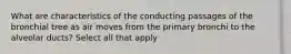What are characteristics of the conducting passages of the bronchial tree as air moves from the primary bronchi to the alveolar ducts? Select all that apply