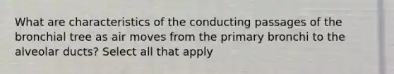What are characteristics of the conducting passages of the bronchial tree as air moves from the primary bronchi to the alveolar ducts? Select all that apply