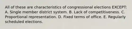 All of these are characteristics of congressional elections EXCEPT: A. Single member district system. B. Lack of competitiveness. C. Proportional representation. D. Fixed terms of office. E. Regularly scheduled elections.