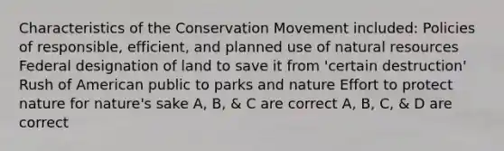 Characteristics of the Conservation Movement included: Policies of responsible, efficient, and planned use of natural resources Federal designation of land to save it from 'certain destruction' Rush of American public to parks and nature Effort to protect nature for nature's sake A, B, & C are correct A, B, C, & D are correct