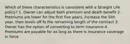 Which of these characteristics is consistent with a Straight Life policy? 1. Owner can adjust both premium and death benefit 2. Premiums are lower for the first five years, increase the Sith year, then levels off fo the remaining length of the contract 3. Owner has the option of converting to term insurance 4. Premiums are payable for as long as there is insurance coverage in force