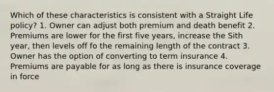 Which of these characteristics is consistent with a Straight Life policy? 1. Owner can adjust both premium and death benefit 2. Premiums are lower for the first five years, increase the Sith year, then levels off fo the remaining length of the contract 3. Owner has the option of converting to term insurance 4. Premiums are payable for as long as there is insurance coverage in force